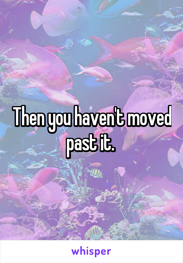 Then you haven't moved past it. 