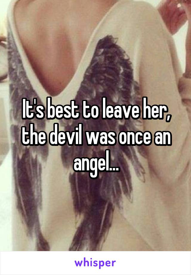 It's best to leave her, the devil was once an angel...