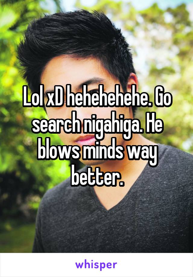 Lol xD hehehehehe. Go search nigahiga. He blows minds way better.