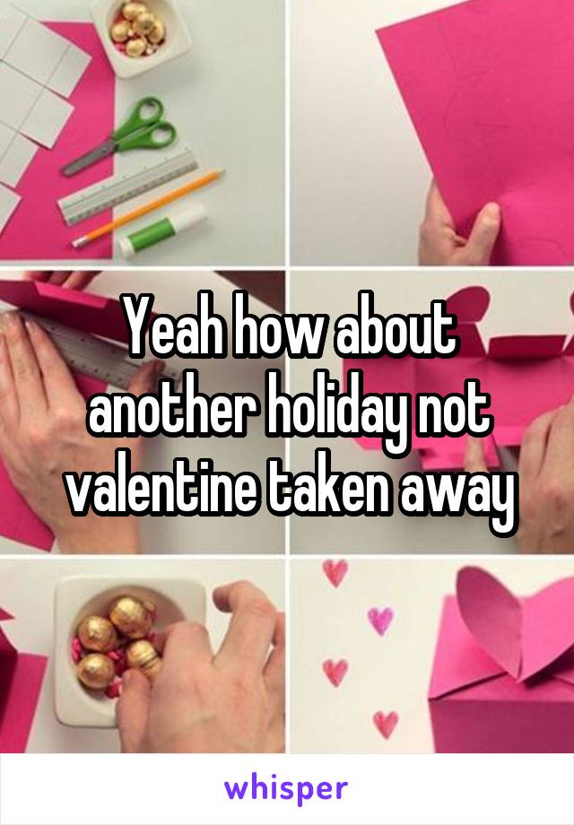 Yeah how about another holiday not valentine taken away