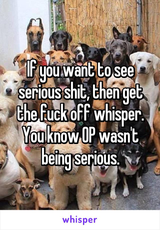 If you want to see serious shit, then get the fuck off whisper. You know OP wasn't being serious.