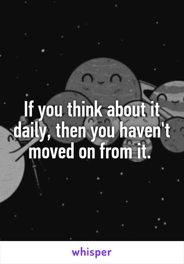 If you think about it daily, then you haven't moved on from it. 