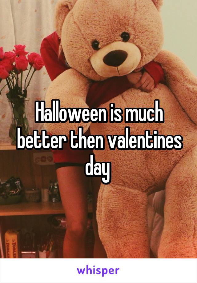 Halloween is much better then valentines day 