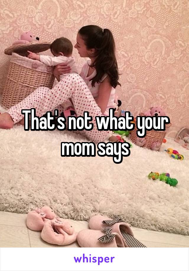 That's not what your mom says