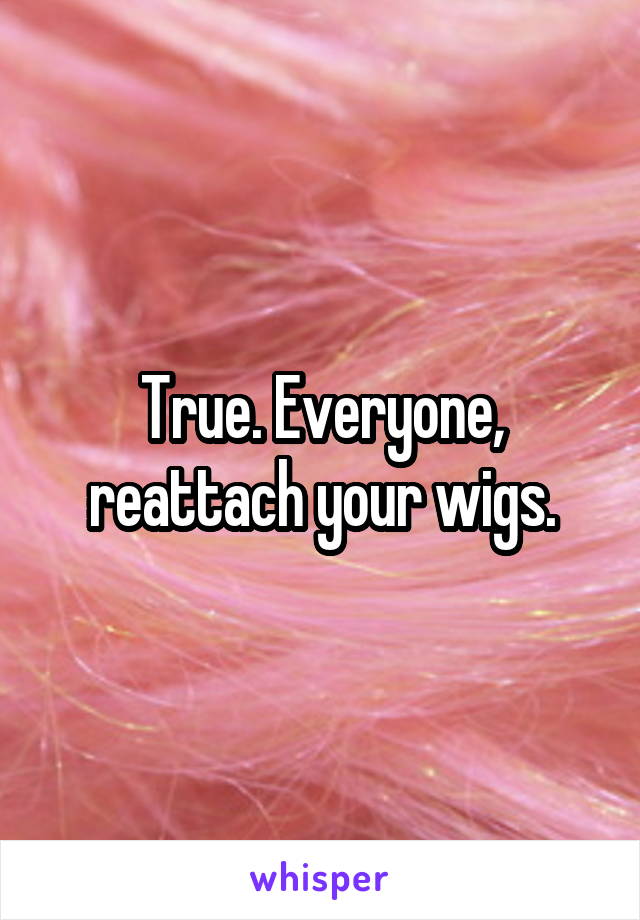 True. Everyone, reattach your wigs.