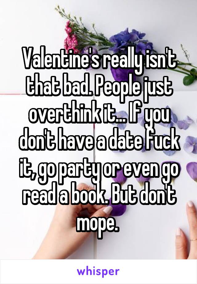 Valentine's really isn't that bad. People just overthink it... If you don't have a date fuck it, go party or even go read a book. But don't mope. 