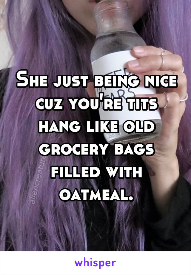 She just being nice cuz you're tits hang like old grocery bags filled with oatmeal.