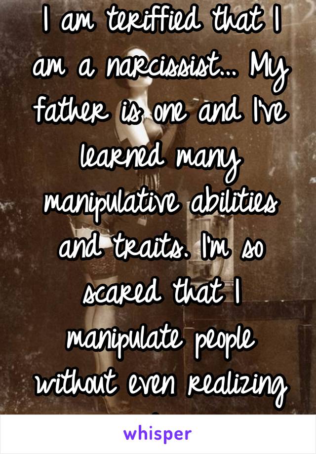 I am teriffied that I am a narcissist... My father is one and I've learned many manipulative abilities and traits. I'm so scared that I manipulate people without even realizing it. 