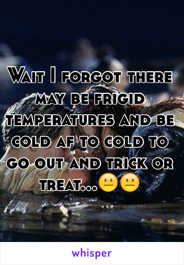 Wait I forgot there may be frigid temperatures and be cold af to cold to go out and trick or treat...😐😐