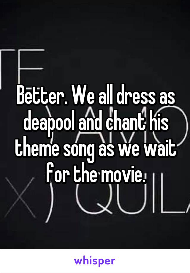 Better. We all dress as deapool and chant his theme song as we wait for the movie.