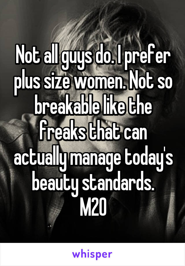 Not all guys do. I prefer plus size women. Not so breakable like the freaks that can actually manage today's beauty standards.
M20