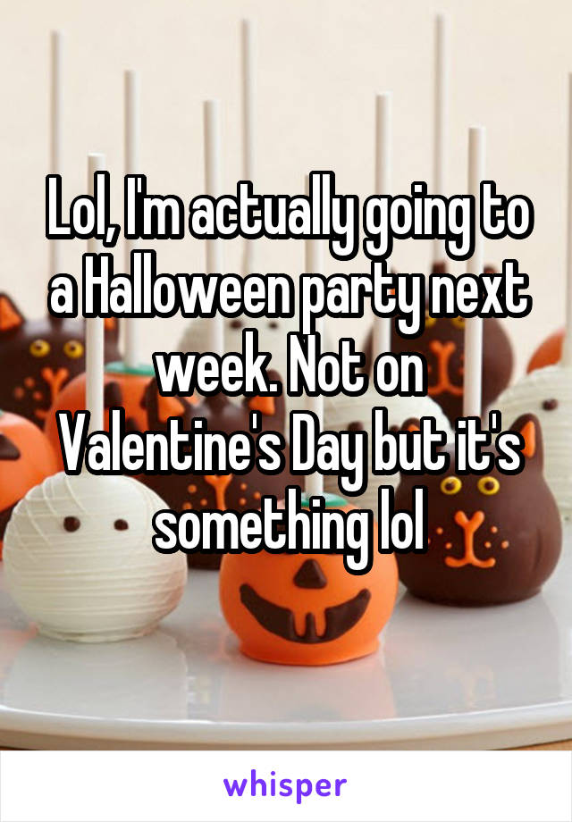 Lol, I'm actually going to a Halloween party next week. Not on Valentine's Day but it's something lol
