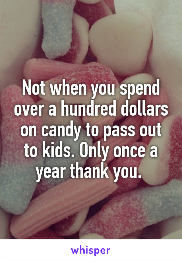 Not when you spend over a hundred dollars on candy to pass out to kids. Only once a year thank you. 