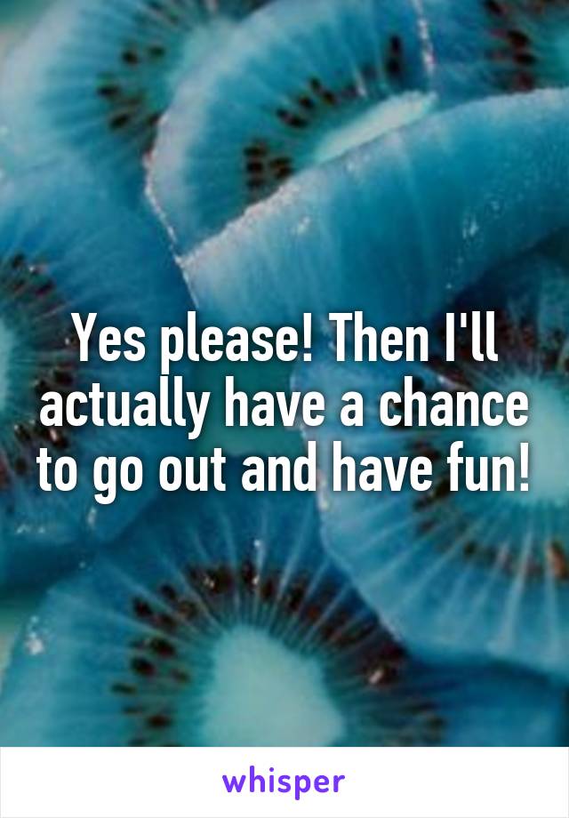 Yes please! Then I'll actually have a chance to go out and have fun!