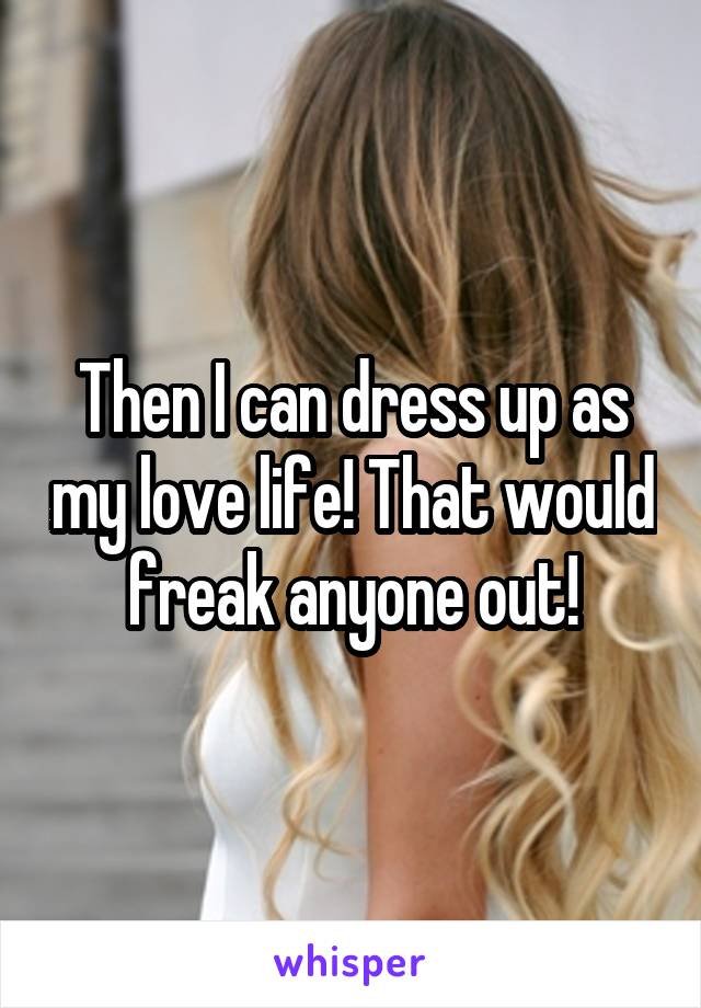 Then I can dress up as my love life! That would freak anyone out!