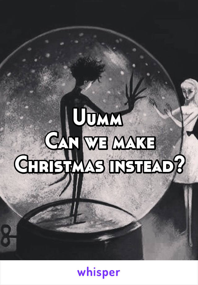 Uumm 
Can we make Christmas instead?