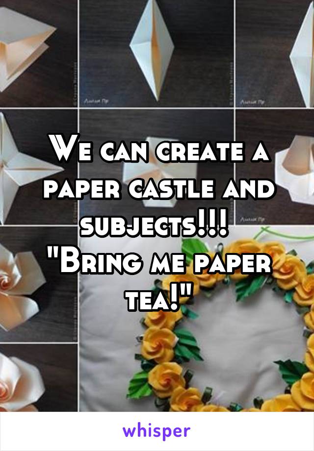 We can create a paper castle and subjects!!! 
"Bring me paper tea!"