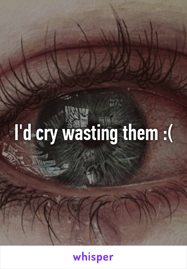 I'd cry wasting them :(