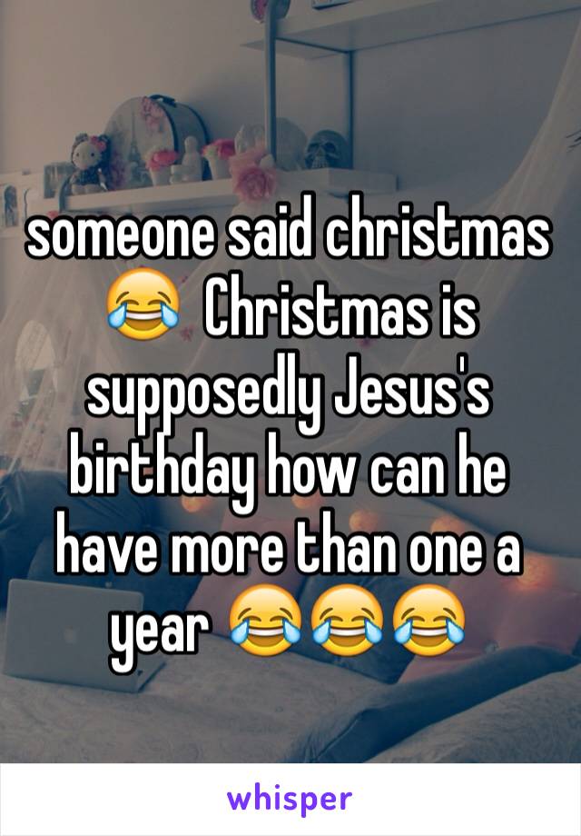 someone said christmas 😂  Christmas is supposedly Jesus's birthday how can he have more than one a year 😂😂😂