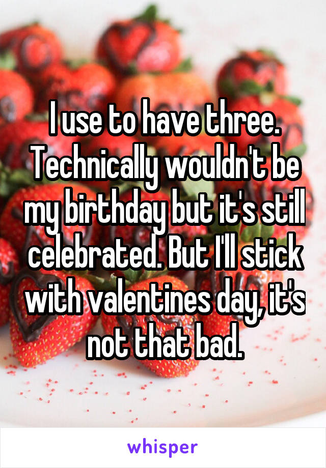 I use to have three. Technically wouldn't be my birthday but it's still celebrated. But I'll stick with valentines day, it's not that bad.