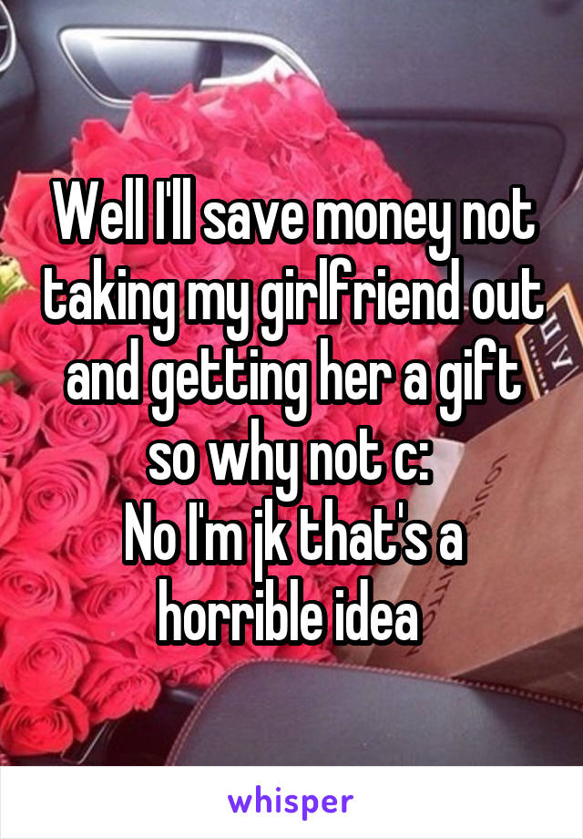 Well I'll save money not taking my girlfriend out and getting her a gift so why not c: 
No I'm jk that's a horrible idea 