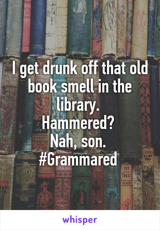 I get drunk off that old book smell in the library. 
Hammered? 
Nah, son. 
#Grammared 