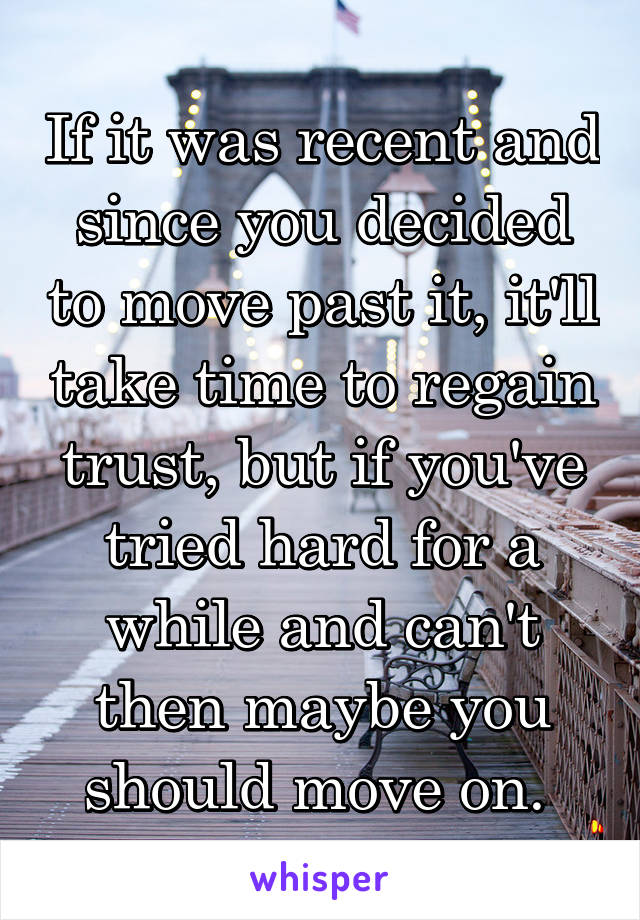 If it was recent and since you decided to move past it, it'll take time to regain trust, but if you've tried hard for a while and can't then maybe you should move on. 