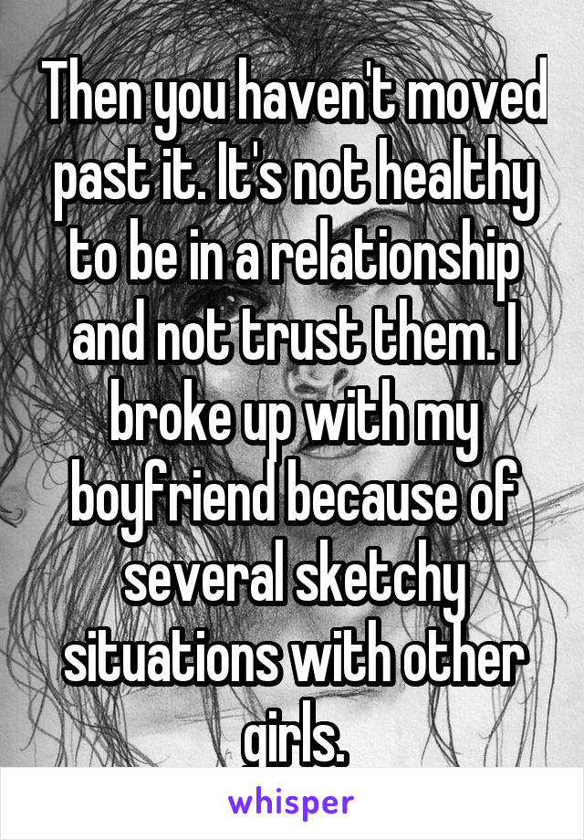 Then you haven't moved past it. It's not healthy to be in a relationship and not trust them. I broke up with my boyfriend because of several sketchy situations with other girls.