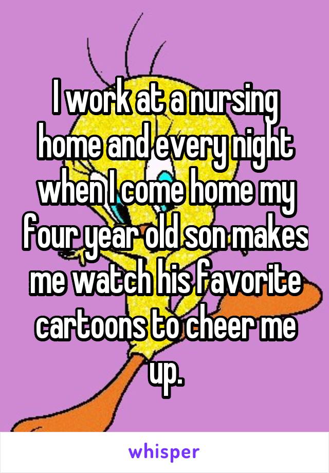 I work at a nursing home and every night when I come home my four year old son makes me watch his favorite cartoons to cheer me up.