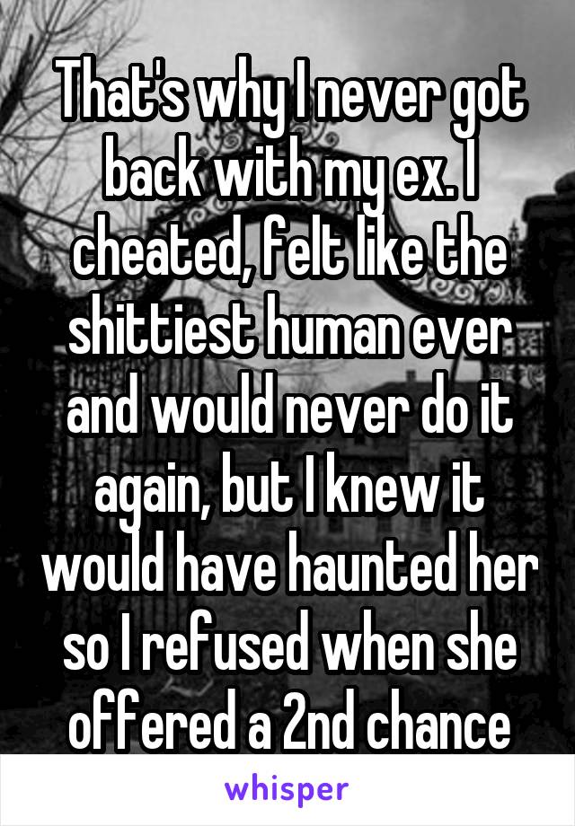 That's why I never got back with my ex. I cheated, felt like the shittiest human ever and would never do it again, but I knew it would have haunted her so I refused when she offered a 2nd chance