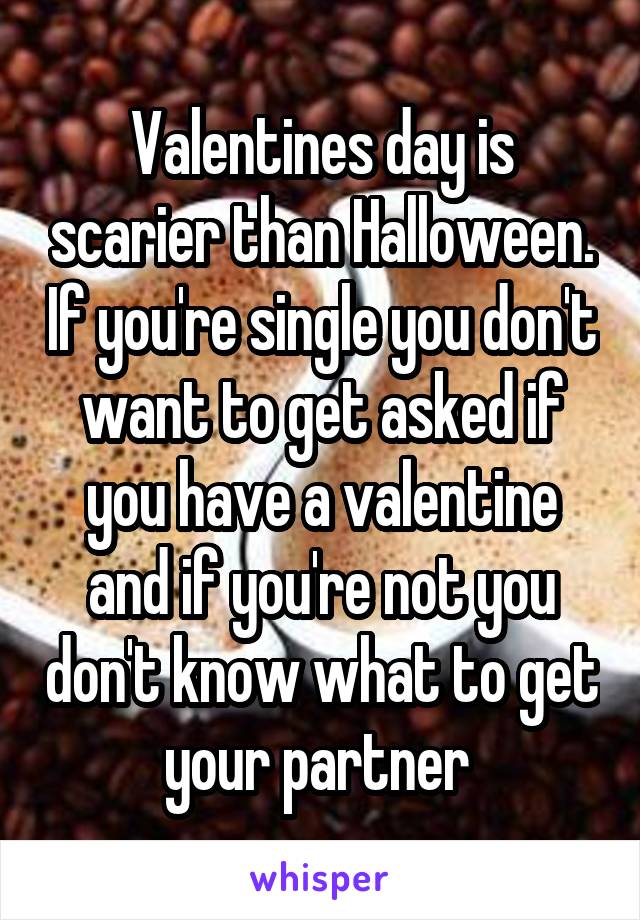 Valentines day is scarier than Halloween. If you're single you don't want to get asked if you have a valentine and if you're not you don't know what to get your partner 