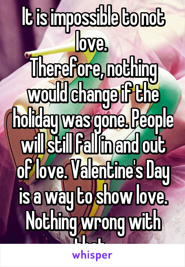 It is impossible to not love. 
Therefore, nothing would change if the holiday was gone. People will still fall in and out of love. Valentine's Day is a way to show love. Nothing wrong with that. 