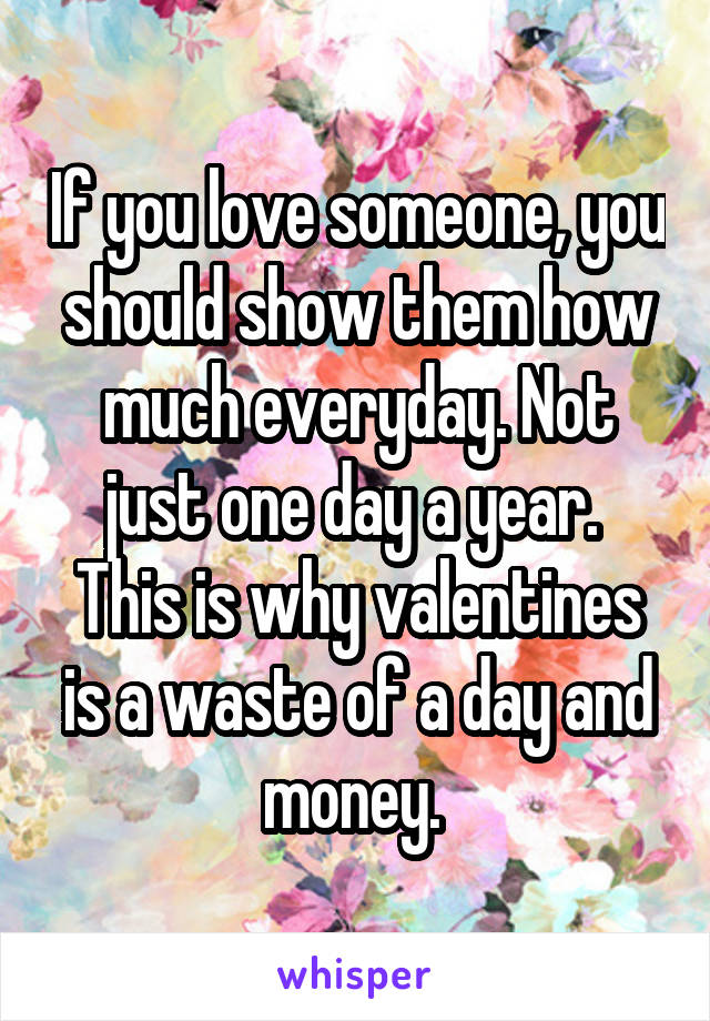 If you love someone, you should show them how much everyday. Not just one day a year. 
This is why valentines is a waste of a day and money. 