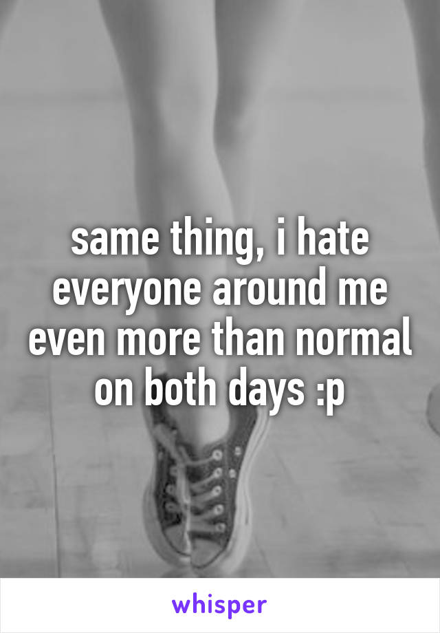 same thing, i hate everyone around me even more than normal on both days :p