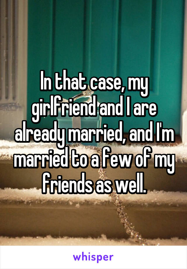 In that case, my girlfriend and I are already married, and I'm married to a few of my friends as well.
