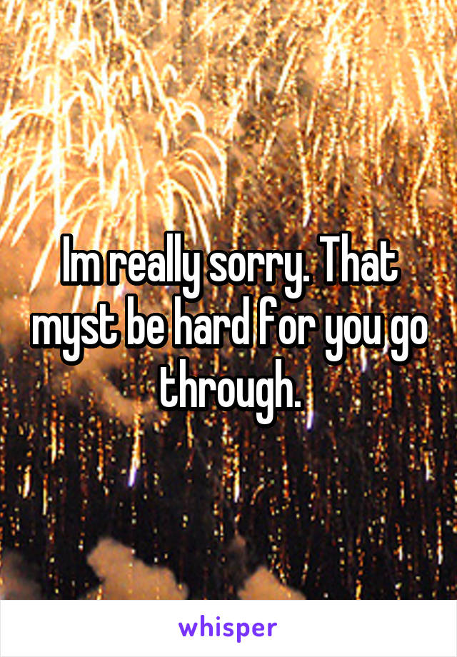 Im really sorry. That myst be hard for you go through.