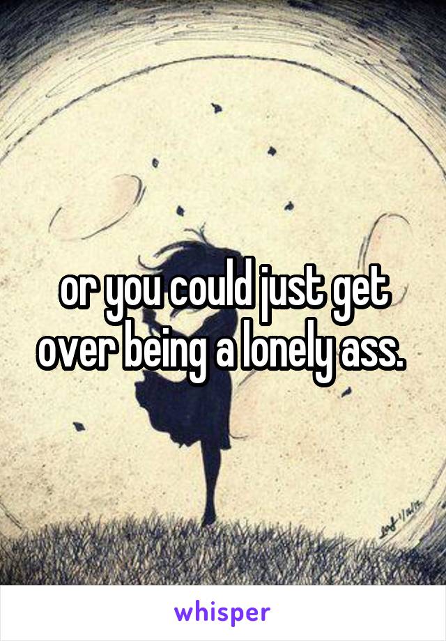 or you could just get over being a lonely ass. 