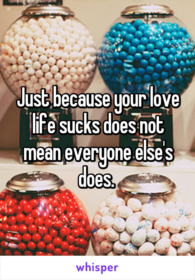 Just because your love life sucks does not mean everyone else's does. 