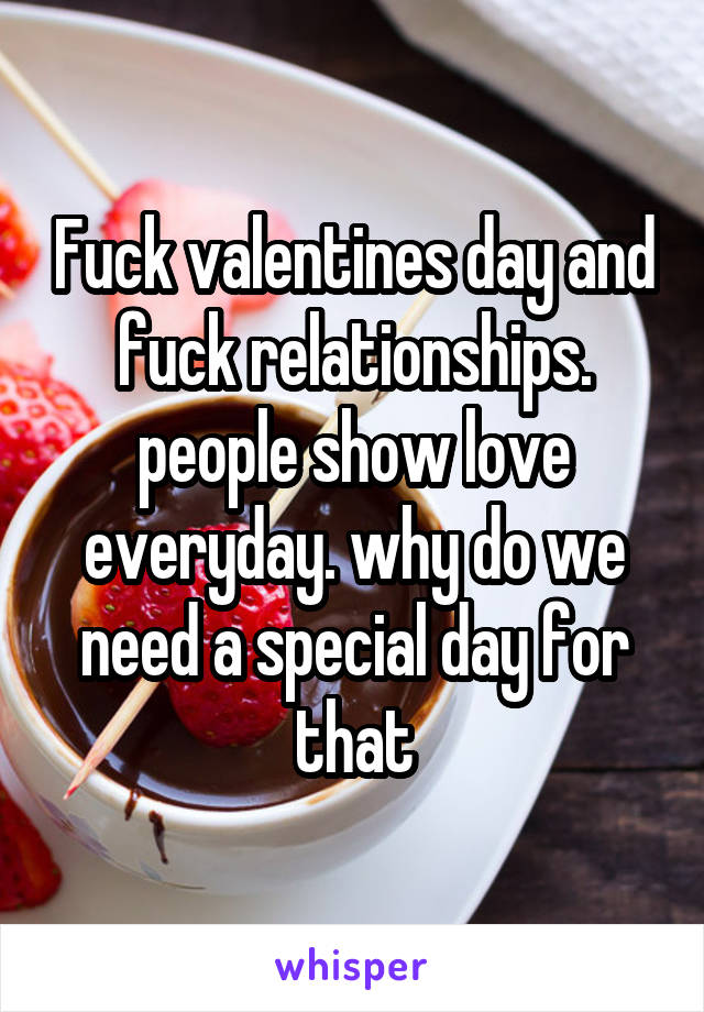 Fuck valentines day and fuck relationships. people show love everyday. why do we need a special day for that