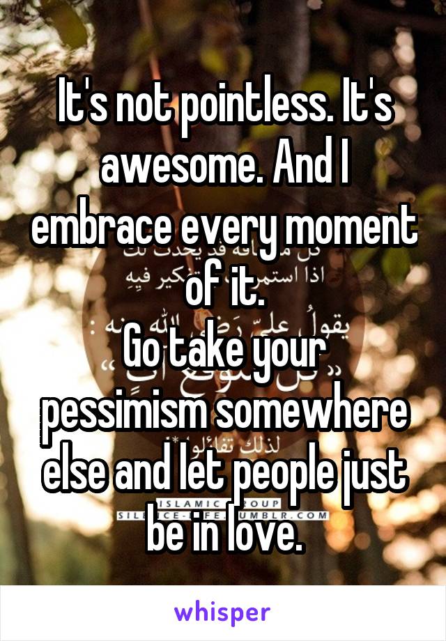 It's not pointless. It's awesome. And I embrace every moment of it.
Go take your pessimism somewhere else and let people just be in love.