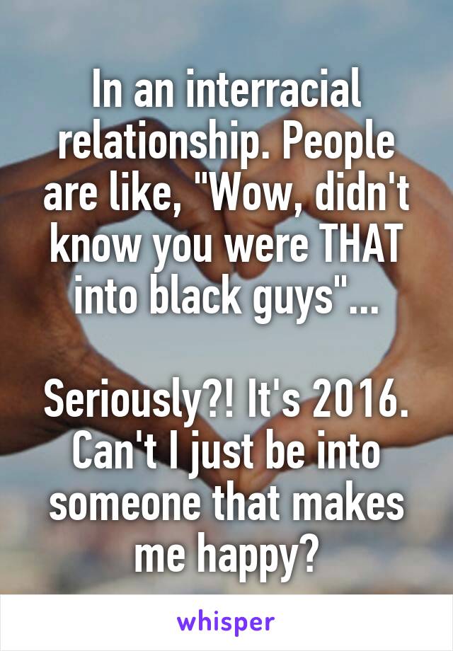 In an interracial relationship. People are like, "Wow, didn't know you were THAT into black guys"...

Seriously?! It's 2016.
Can't I just be into someone that makes me happy?