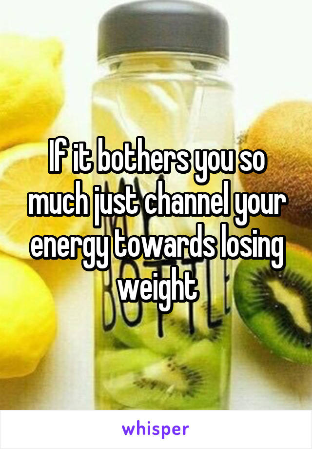 If it bothers you so much just channel your energy towards losing weight