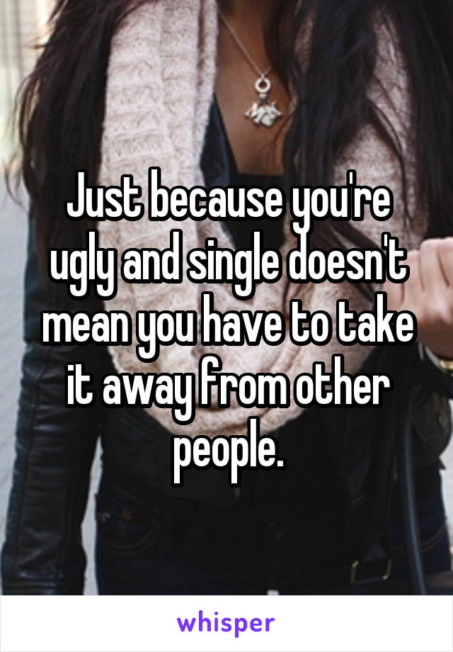 Just because you're ugly and single doesn't mean you have to take it away from other people.