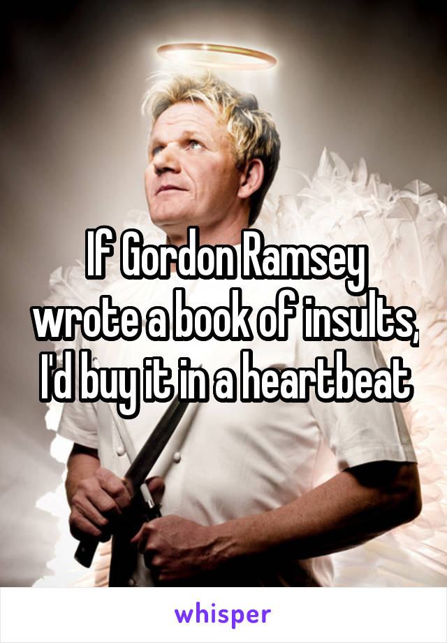 If Gordon Ramsey wrote a book of insults, I'd buy it in a heartbeat