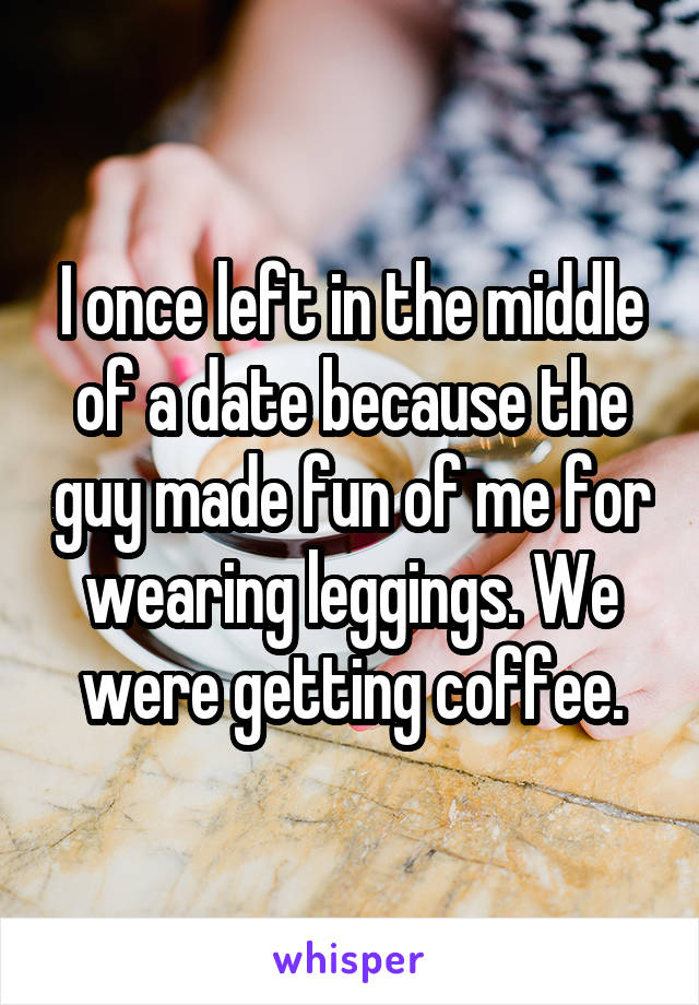 I once left in the middle of a date because the guy made fun of me for wearing leggings. We were getting coffee.