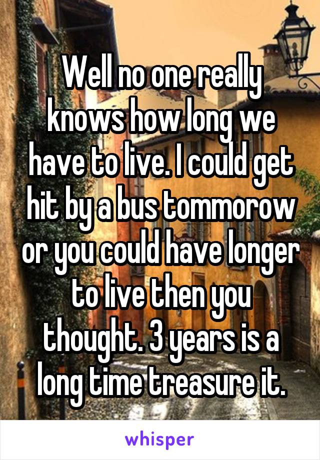 Well no one really knows how long we have to live. I could get hit by a bus tommorow or you could have longer to live then you thought. 3 years is a long time treasure it.