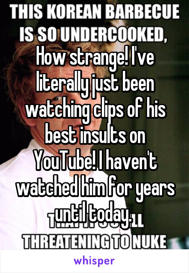 How strange! I've literally just been watching clips of his best insults on YouTube! I haven't watched him for years until today. 