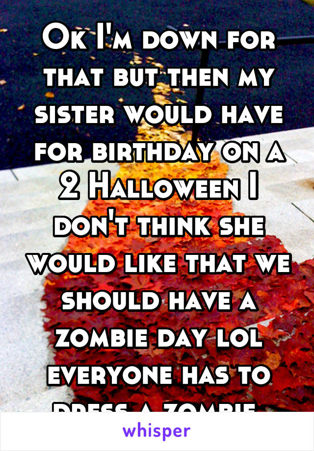 Ok I'm down for that but then my sister would have for birthday on a 2 Halloween I don't think she would like that we should have a zombie day lol everyone has to dress a zombie 