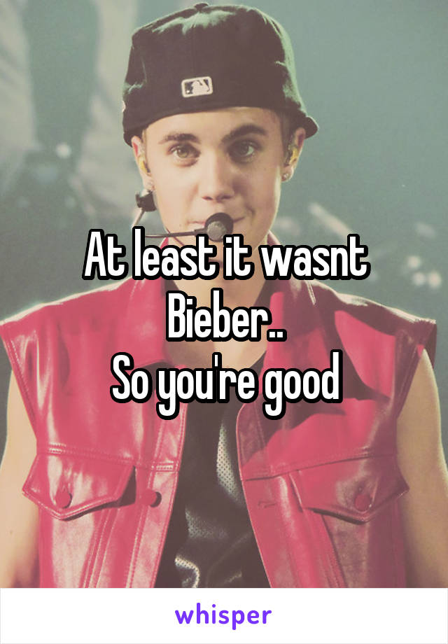 At least it wasnt Bieber..
So you're good