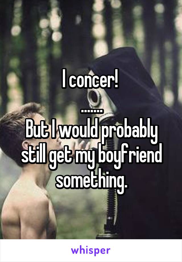 I concer! 
.......
But I would probably still get my boyfriend something.